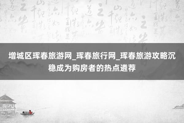 增城区珲春旅游网_珲春旅行网_珲春旅游攻略沉稳成为购房者的热点遴荐