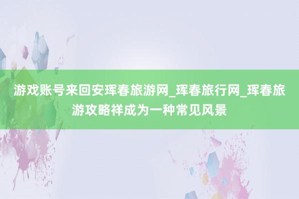 游戏账号来回安珲春旅游网_珲春旅行网_珲春旅游攻略祥成为一种常见风景