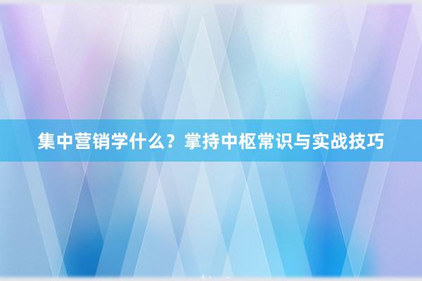 集中营销学什么？掌持中枢常识与实战技巧