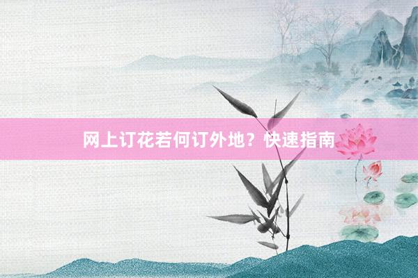 网上订花若何订外地？快速指南
