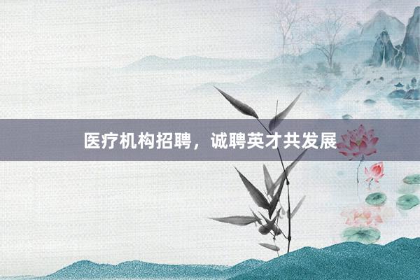 医疗机构招聘，诚聘英才共发展
